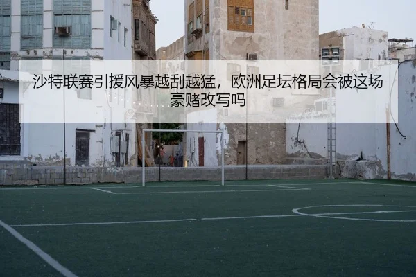 沙特联赛引援风暴越刮越猛，欧洲足坛格局会被这场豪赌改写吗